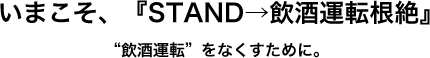 いまこそ、『STAND→飲酒運転根絶』“飲酒運転”をなくすために。